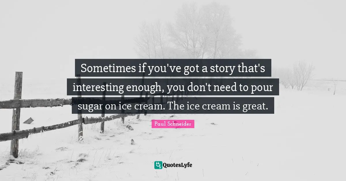 Sometimes if you've got a story that's interesting enough, you don't need to pour sugar on ice cream. The ice cream is great.