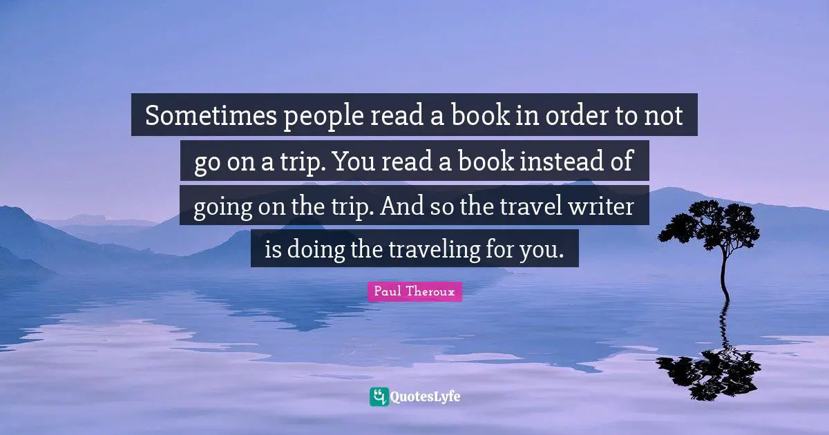 Sometimes people read a book in order to not go on a trip. You read a book instead of going on the trip. And so the travel writer is doing the traveling for you.