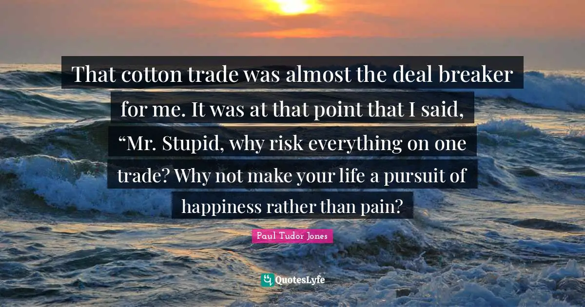 Paul Tudor Jones Quotes: That cotton trade was almost the deal breaker for me. It was at that point that I said, “Mr. Stupid, why risk everything on one trade? Why not make your life a pursuit of happiness rather than pain?
