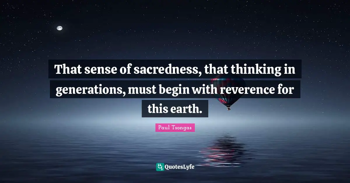 That sense of sacredness, that thinking in generations, must begin with reverence for this earth.