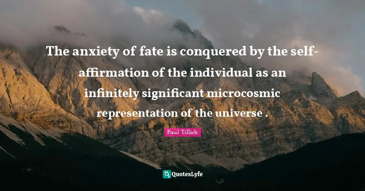 The anxiety of fate is conquered by the self-affirmation of the individual as an infinitely significant microcosmic representation of the universe .