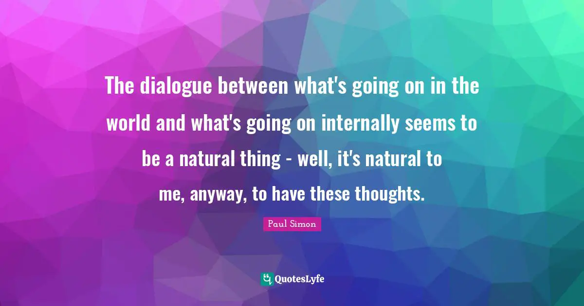 The dialogue between what's going on in the world and what's going on internally seems to be a natural thing - well, it's natural to me, anyway, to have these thoughts.