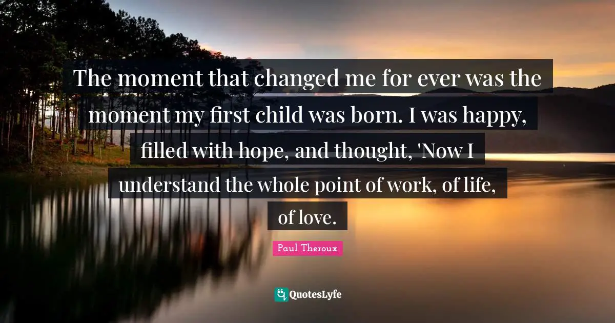 The moment that changed me for ever was the moment my first child was born. I was happy, filled with hope, and thought, 'Now I understand the whole point of work, of life, of love.