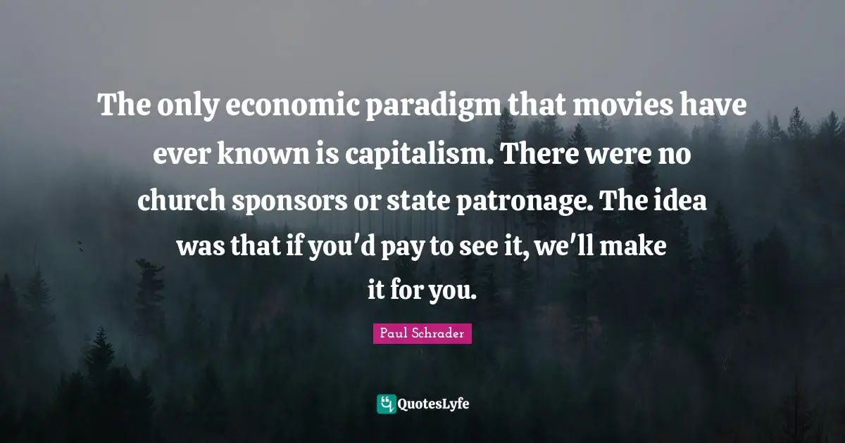The only economic paradigm that movies have ever known is capitalism. There were no church sponsors or state patronage. The idea was that if you'd pay to see it, we'll make it for you.