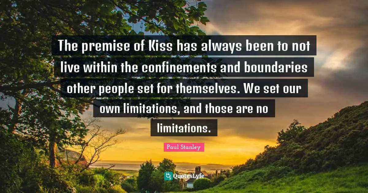 The premise of Kiss has always been to not live within the confinements and boundaries other people set for themselves. We set our own limitations, and those are no limitations.