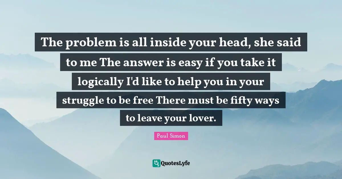 The problem is all inside your head, she said to me The answer is easy if you take it logically I'd like to help you in your struggle to be free There must be fifty ways to leave your lover.