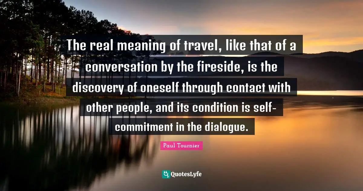 The real meaning of travel, like that of a conversation by the fireside, is the discovery of oneself through contact with other people, and its condition is self-commitment in the dialogue.