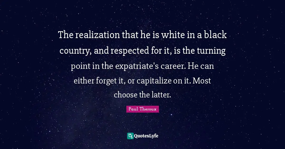 The realization that he is white in a black country, and respected for it, is the turning point in the expatriate's career. He can either forget it, or capitalize on it. Most choose the latter.