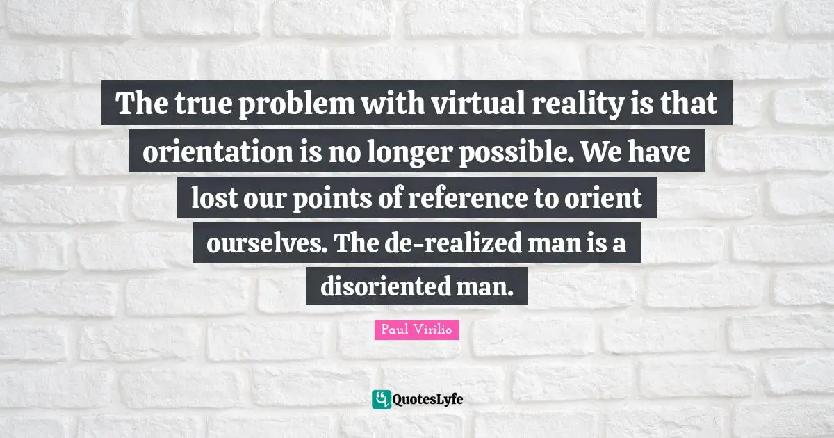 Virtual Reality Quotes: "The true problem with virtual reality is that orientation is no longer possible. We have lost our points of reference to orient ourselves. The de-realized man is a disoriented man."