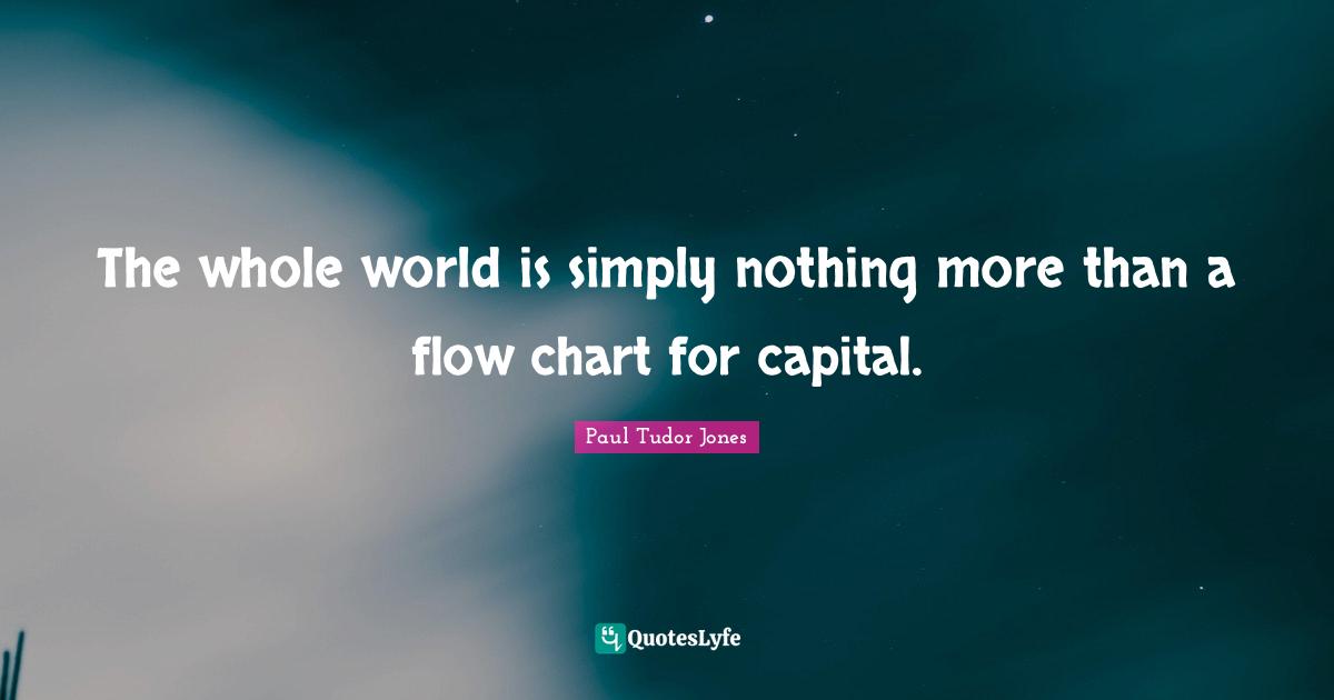 The whole world is simply nothing more than a flow chart for capital.