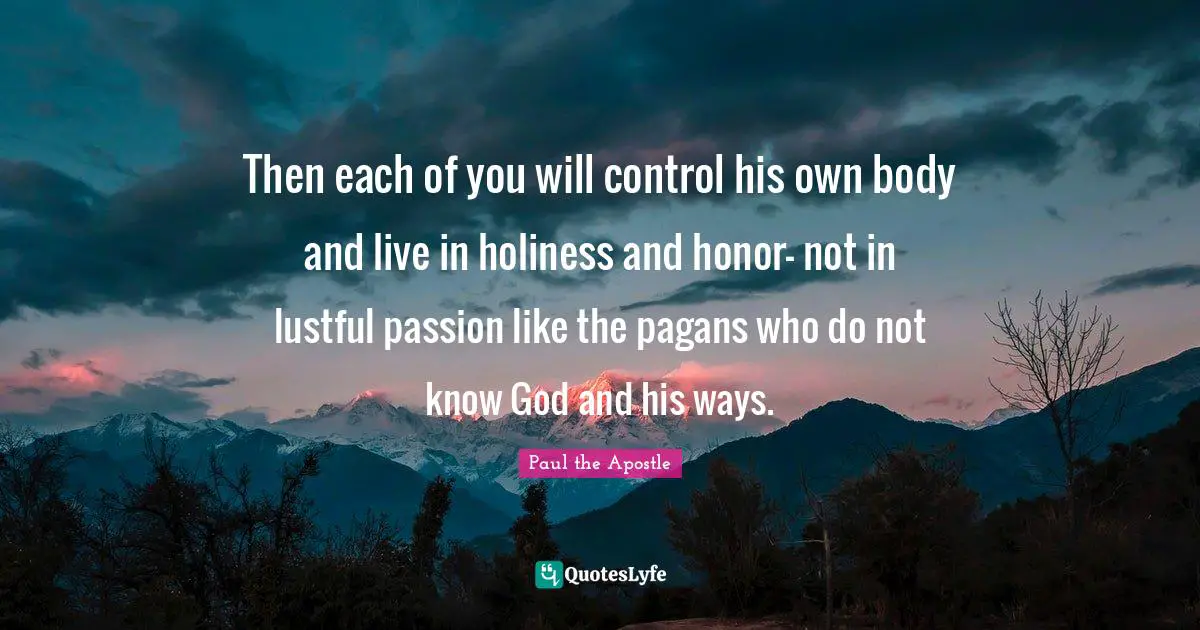 Paul The Apostle Quotes: "Then each of you will control his own body and live in holiness and honor- not in lustful passion like the pagans who do not know God and his ways."