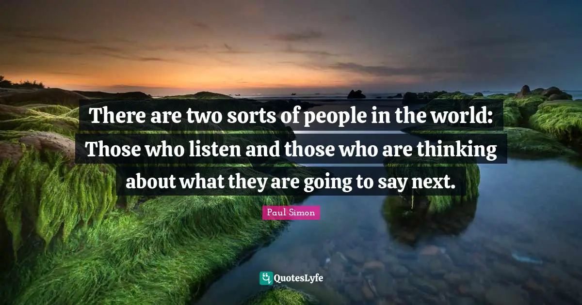 There are two sorts of people in the world: Those who listen and those who are thinking about what they are going to say next.