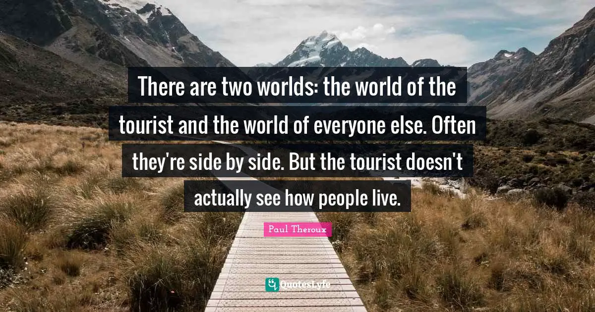 There are two worlds: the world of the tourist and the world of everyone else. Often they're side by side. But the tourist doesn't actually see how people live.