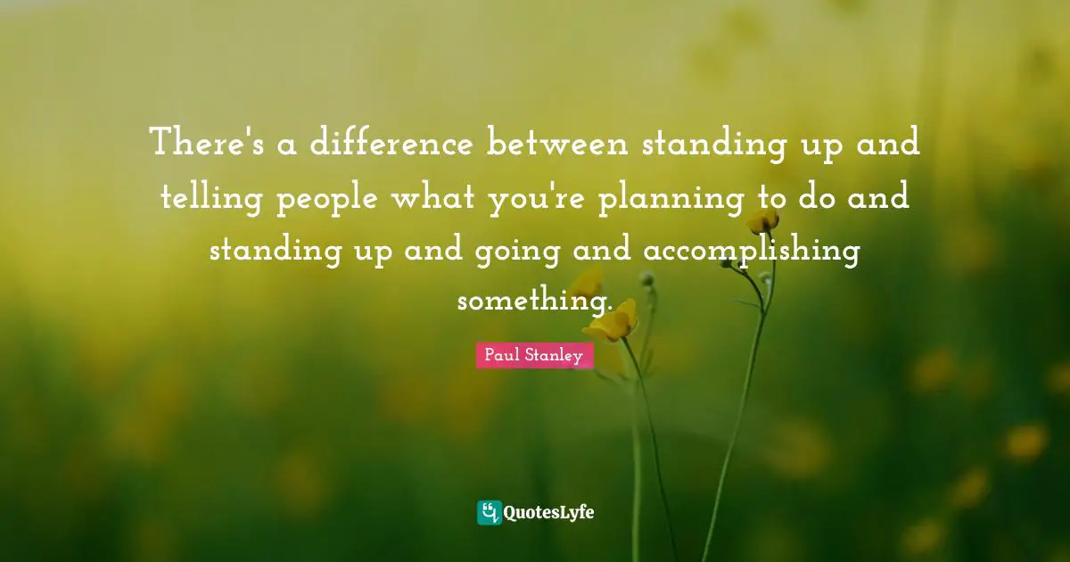 There's a difference between standing up and telling people what you're planning to do and standing up and going and accomplishing something.