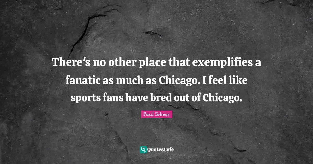 There's no other place that exemplifies a fanatic as much as Chicago. I feel like sports fans have bred out of Chicago.