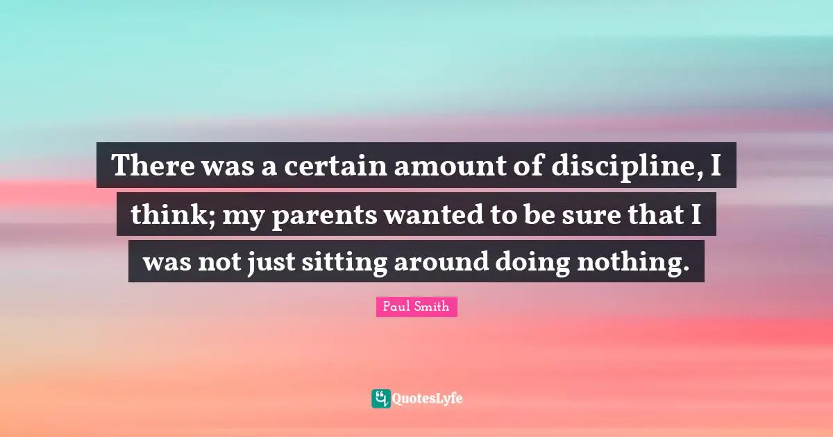 There was a certain amount of discipline, I think; my parents wanted to be sure that I was not just sitting around doing nothing.