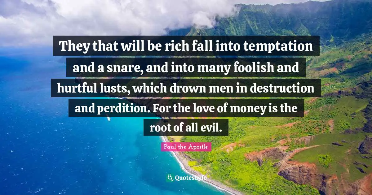 Paul the Apostle Quotes: They that will be rich fall into temptation and a snare, and into many foolish and hurtful lusts, which drown men in destruction and perdition. For the love of money is the root of all evil.