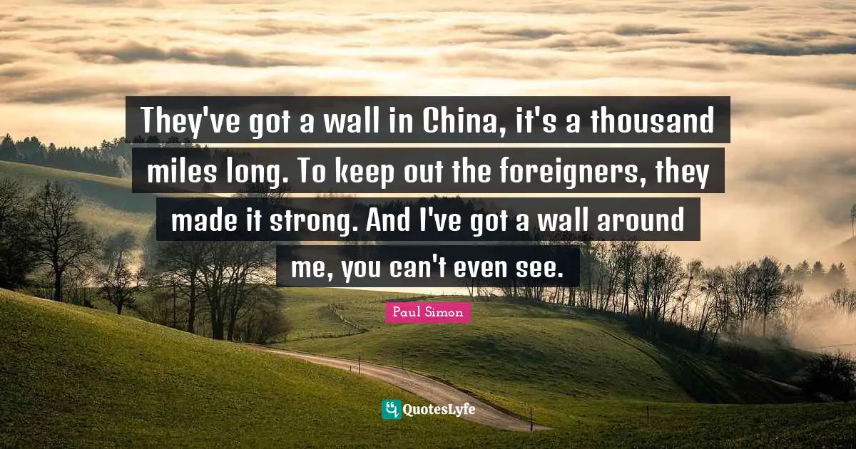 They've got a wall in China, it's a thousand miles long. To keep out the foreigners, they made it strong. And I've got a wall around me, you can't even see.