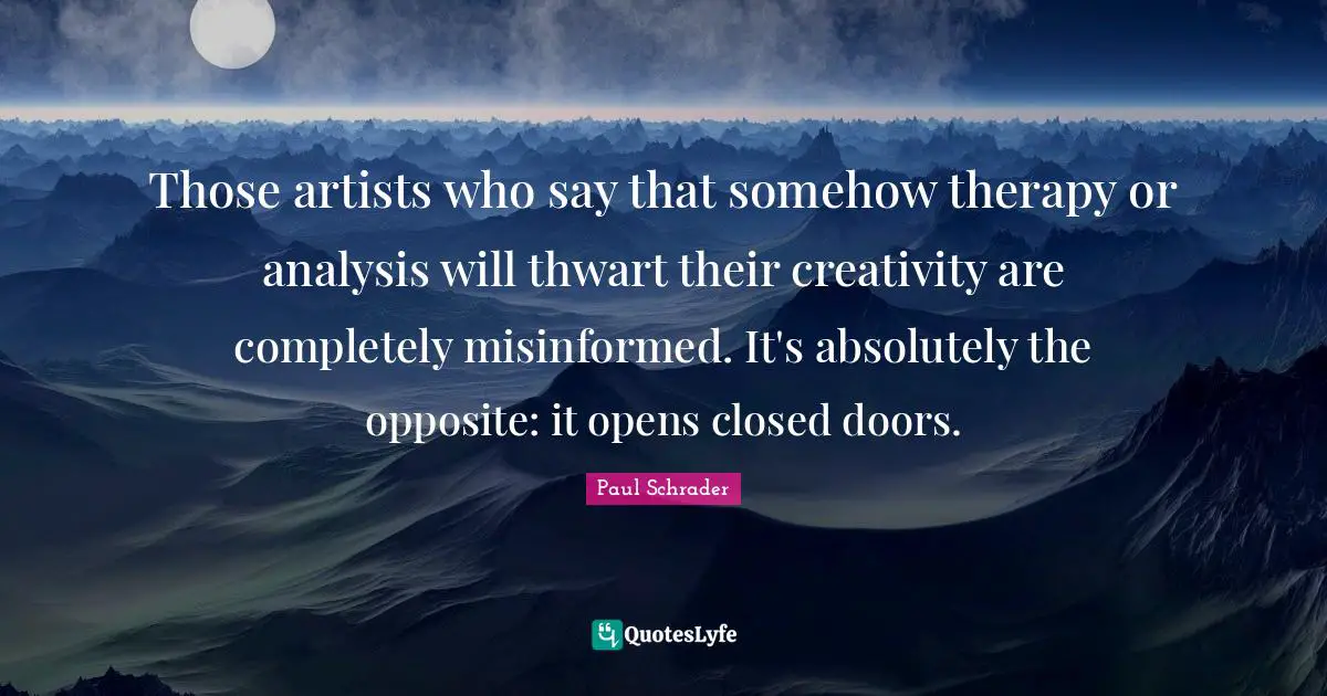 Those artists who say that somehow therapy or analysis will thwart their creativity are completely misinformed. It's absolutely the opposite: it opens closed doors.