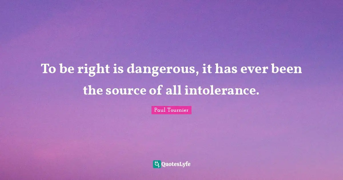 To be right is dangerous, it has ever been the source of all intolerance.