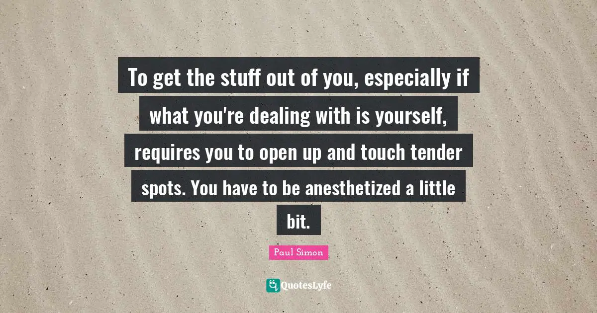 To get the stuff out of you, especially if what you're dealing with is yourself, requires you to open up and touch tender spots. You have to be anesthetized a little bit.