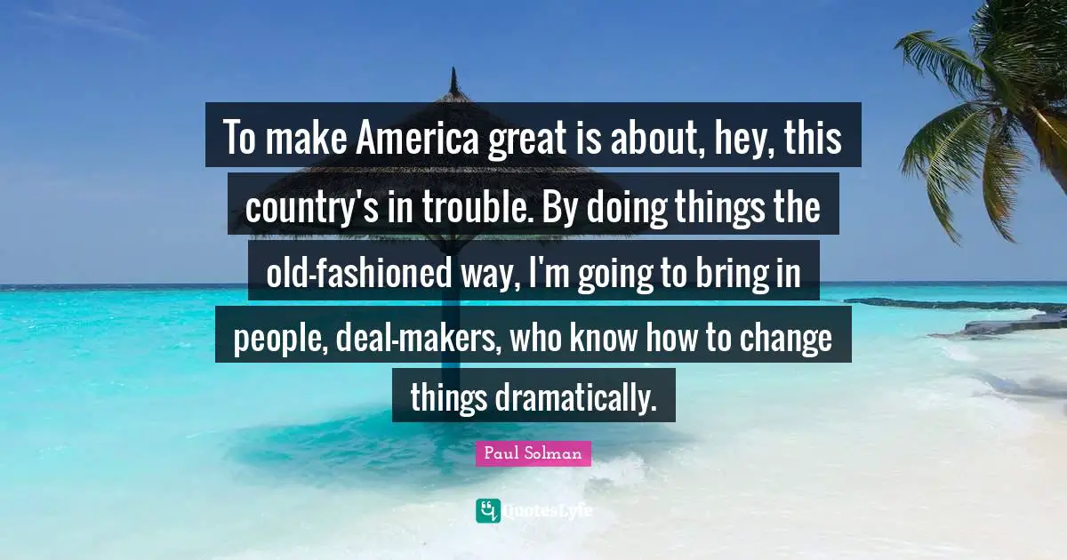 To make America great is about, hey, this country's in trouble. By doing things the old-fashioned way, I'm going to bring in people, deal-makers, who know how to change things dramatically.