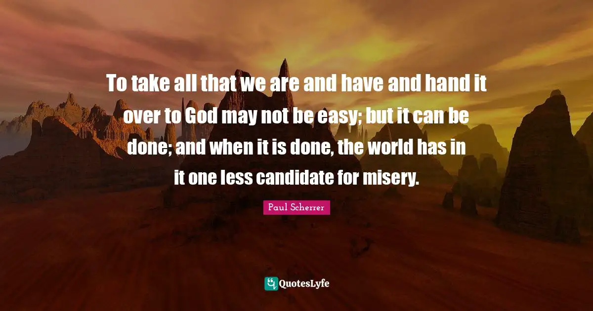 To take all that we are and have and hand it over to God may not be easy; but it can be done; and when it is done, the world has in it one less candidate for misery.