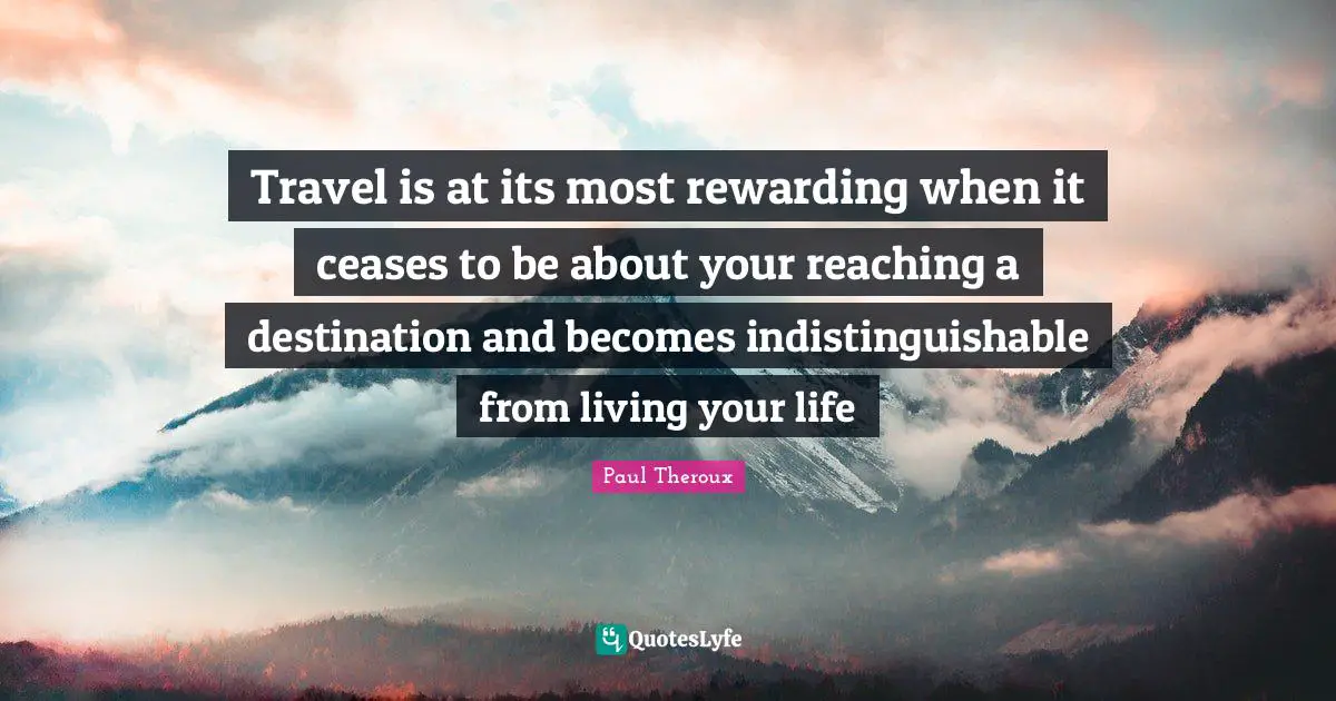 Travel is at its most rewarding when it ceases to be about your reaching a destination and becomes indistinguishable from living your life