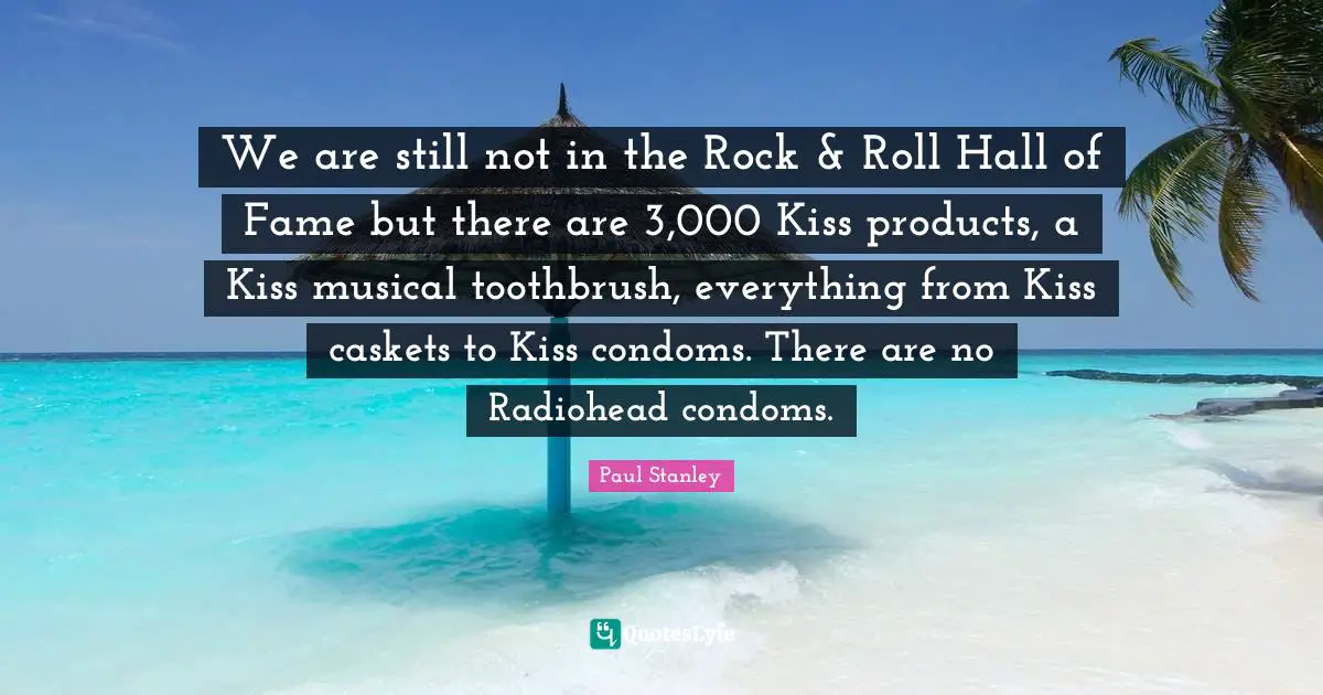 We are still not in the Rock & Roll Hall of Fame but there are 3,000 Kiss products, a Kiss musical toothbrush, everything from Kiss caskets to Kiss condoms. There are no Radiohead condoms.