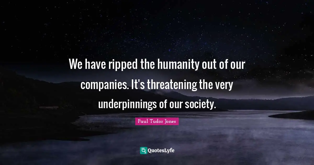 We have ripped the humanity out of our companies. It's threatening the very underpinnings of our society.