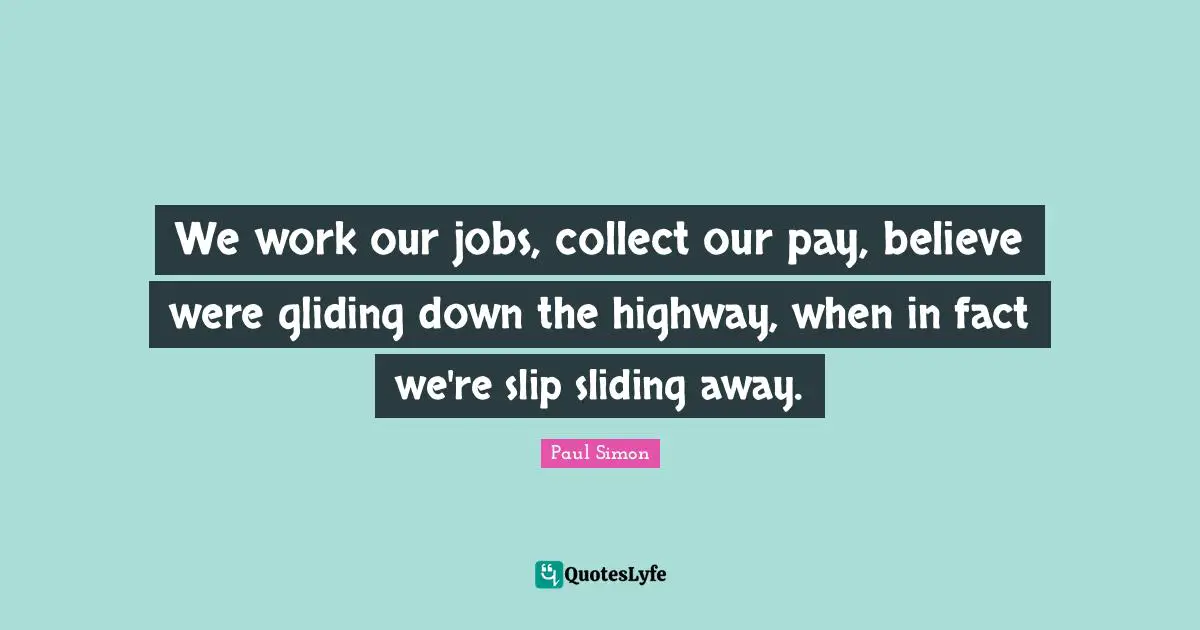 We work our jobs, collect our pay, believe were gliding down the highway, when in fact we're slip sliding away.