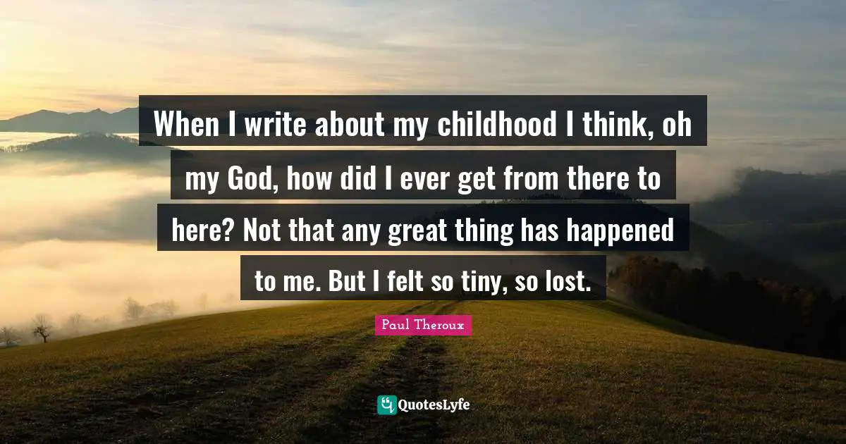 When I write about my childhood I think, oh my God, how did I ever get from there to here? Not that any great thing has happened to me. But I felt so tiny, so lost.