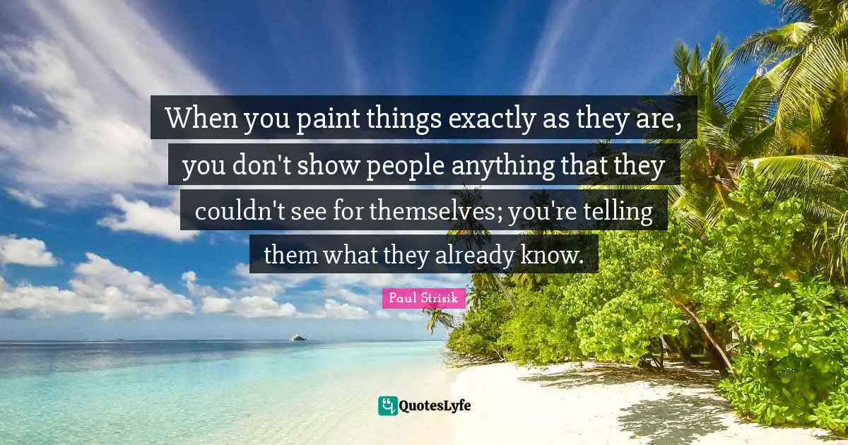 When you paint things exactly as they are, you don't show people anything that they couldn't see for themselves; you're telling them what they already know.
