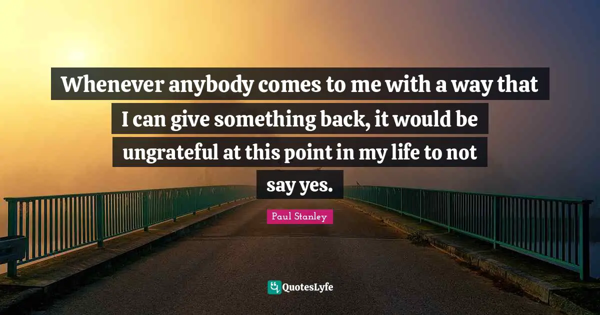 Whenever anybody comes to me with a way that I can give something back, it would be ungrateful at this point in my life to not say yes.
