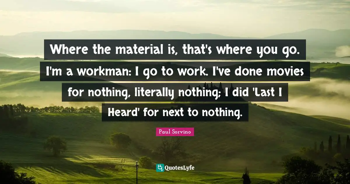 Where the material is, that's where you go. I'm a workman: I go to work. I've done movies for nothing, literally nothing; I did 'Last I Heard' for next to nothing.