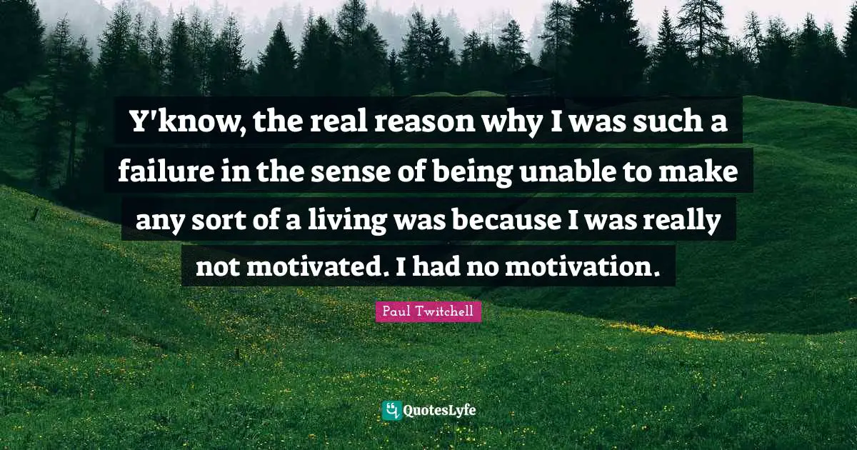 Y'know, the real reason why I was such a failure in the sense of being unable to make any sort of a living was because I was really not motivated. I had no motivation.