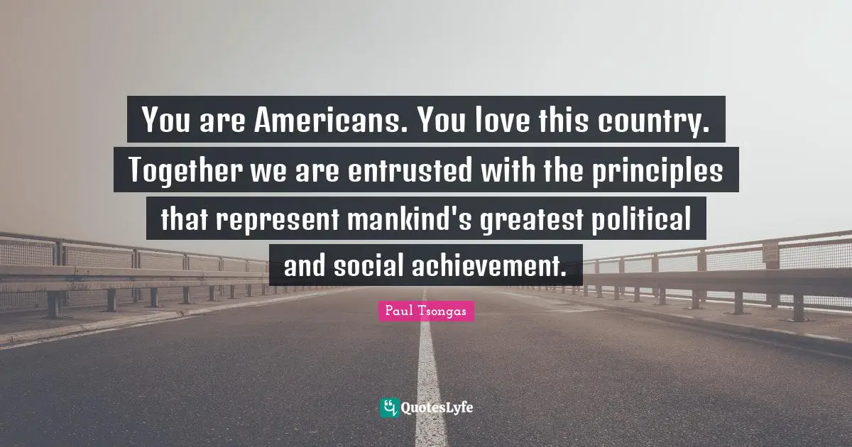 You are Americans. You love this country. Together we are entrusted with the principles that represent mankind's greatest political and social achievement.