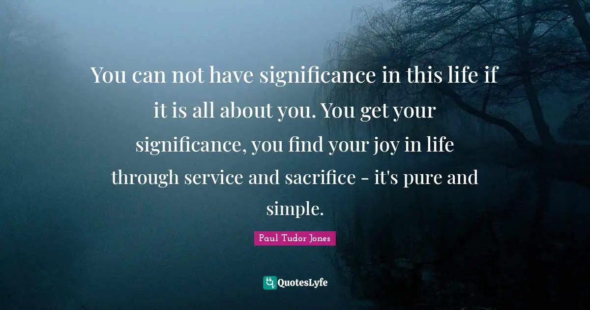 Paul Tudor Jones Quotes: You can not have significance in this life if it is all about you. You get your significance, you find your joy in life through service and sacrifice - it's pure and simple.