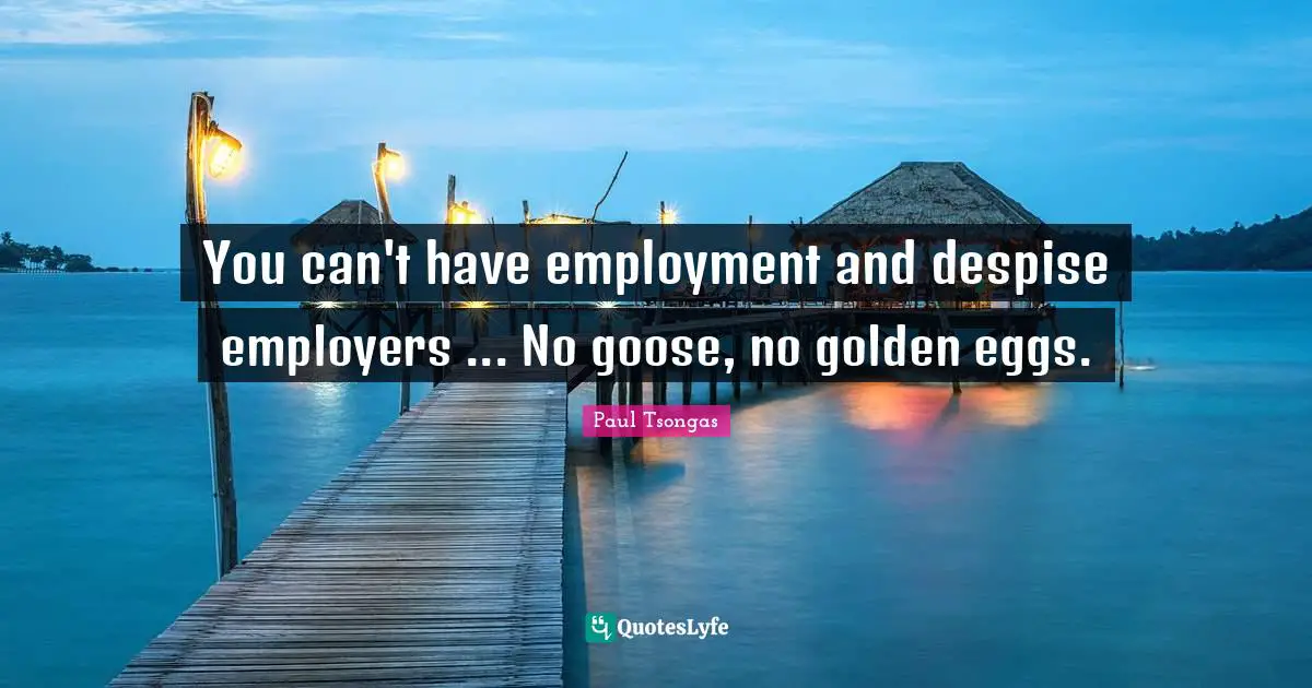 You can't have employment and despise employers ... No goose, no golden eggs.