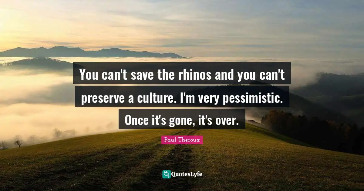 You can't save the rhinos and you can't preserve a culture. I'm very pessimistic. Once it's gone, it's over.