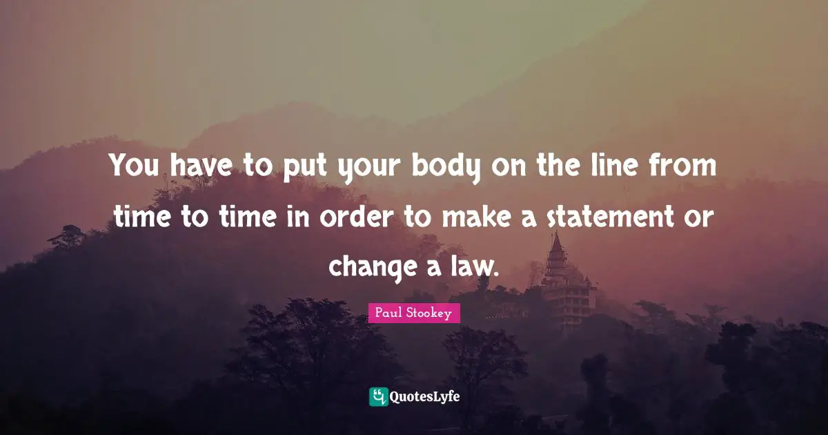 You have to put your body on the line from time to time in order to make a statement or change a law.