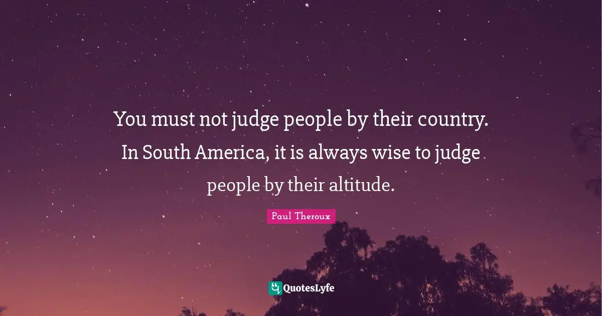You must not judge people by their country. In South America, it is always wise to judge people by their altitude.