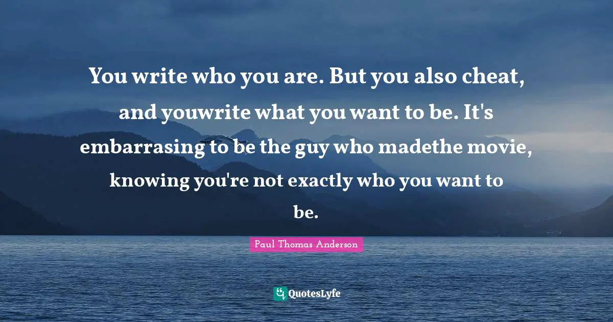 Paul Thomas Anderson Quotes: "You write who you are. But you also cheat, and youwrite what you want to be. It's embarrasing to be the guy who madethe movie, knowing you're not exactly who you want to be."
