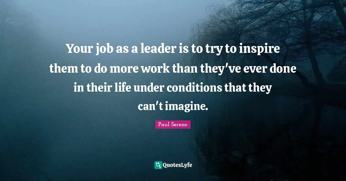 Your job as a leader is to try to inspire them to do more work than they've ever done in their life under conditions that they can't imagine.