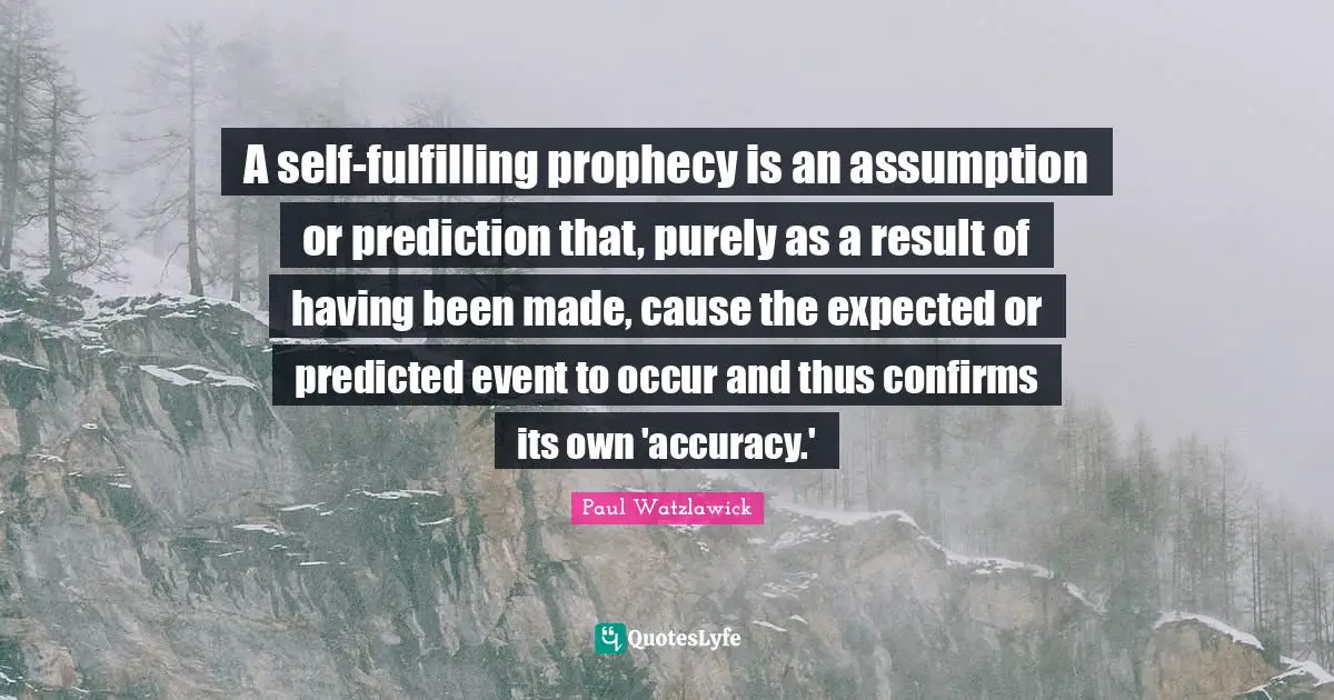 Paul Watzlawick Quotes: "A self-fulfilling prophecy is an assumption or prediction that, purely as a result of having been made, cause the expected or predicted event to occur and thus confirms its own 'accuracy.'"