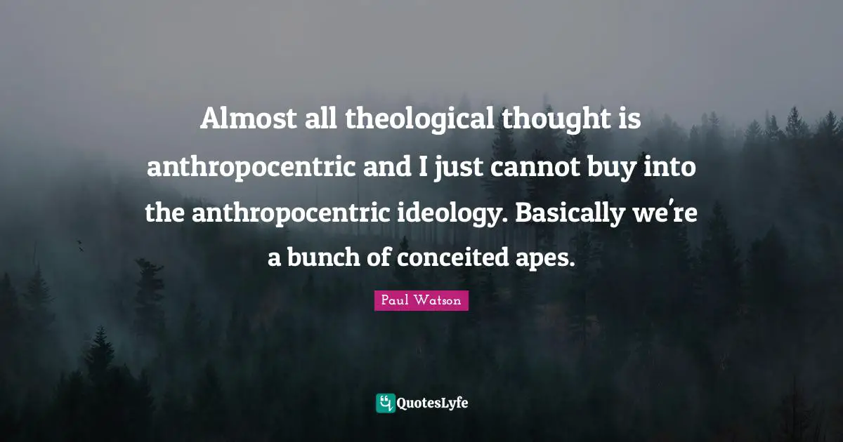 Almost all theological thought is anthropocentric and I just cannot buy into the anthropocentric ideology. Basically we're a bunch of conceited apes.