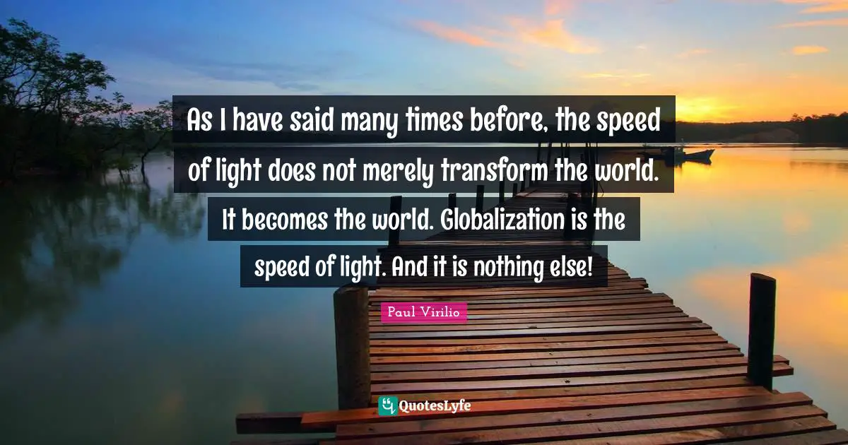 As I have said many times before, the speed of light does not merely transform the world. It becomes the world. Globalization is the speed of light. And it is nothing else!