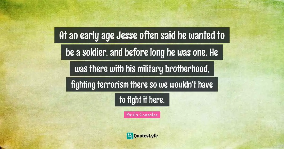 At an early age Jesse often said he wanted to be a soldier, and before long he was one. He was there with his military brotherhood, fighting terrorism there so we wouldn't have to fight it here.