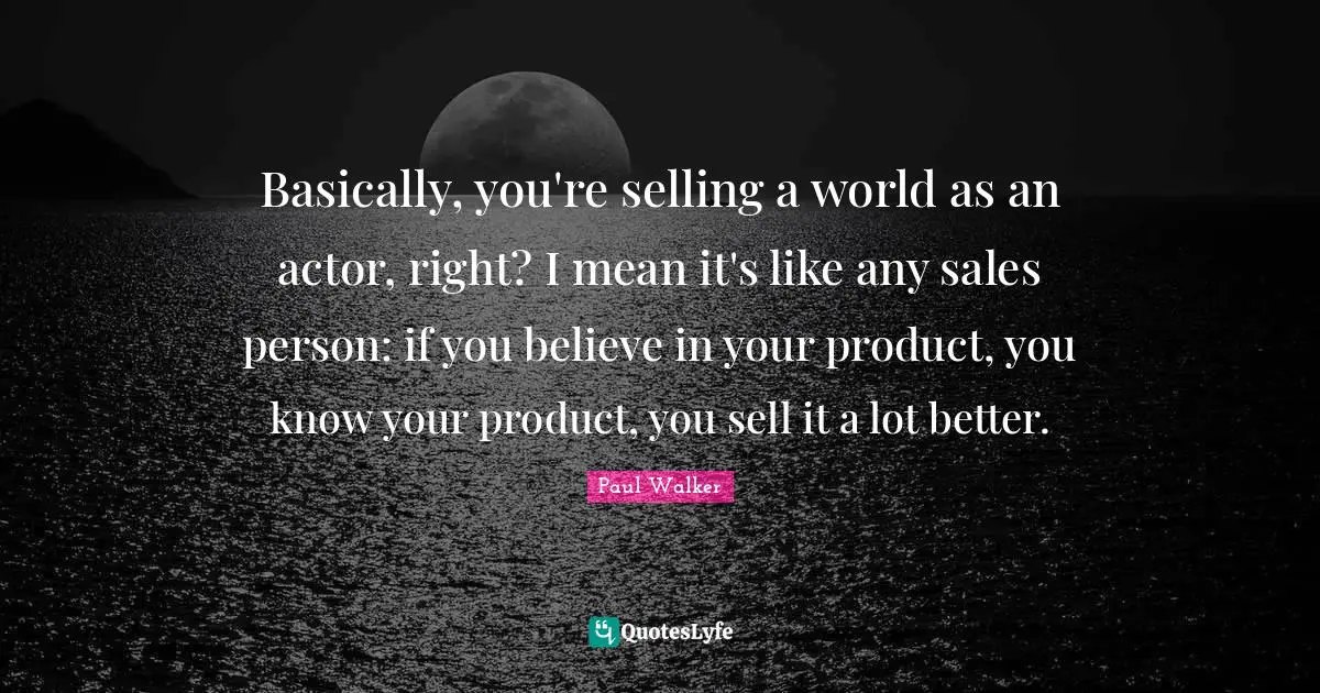 Basically, you're selling a world as an actor, right? I mean it's like any sales person: if you believe in your product, you know your product, you sell it a lot better.