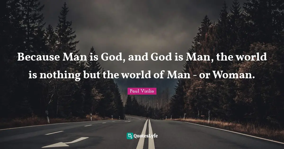 Because Man is God, and God is Man, the world is nothing but the world of Man - or Woman.